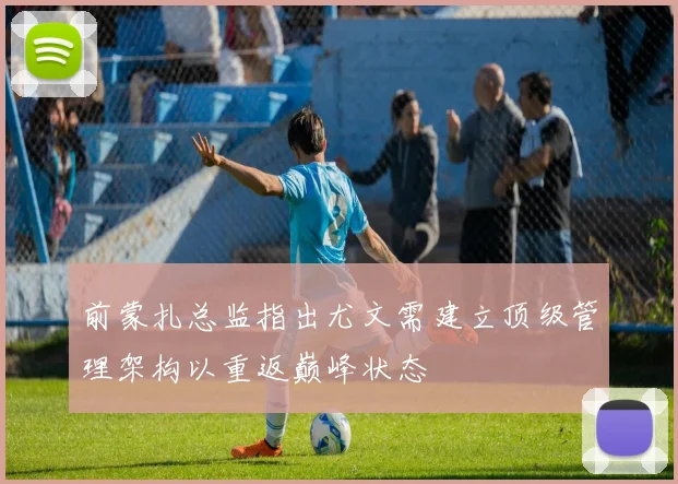 前蒙扎总监指出尤文需建立顶级管理架构以重返巅峰状态