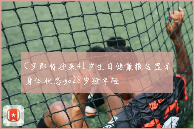 C罗即将迎来41岁生日健康报告显示身体状态如28岁般年轻