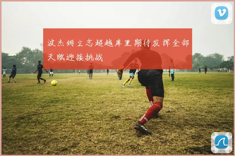 波杰姆立志超越库里期待发挥全部天赋迎接挑战