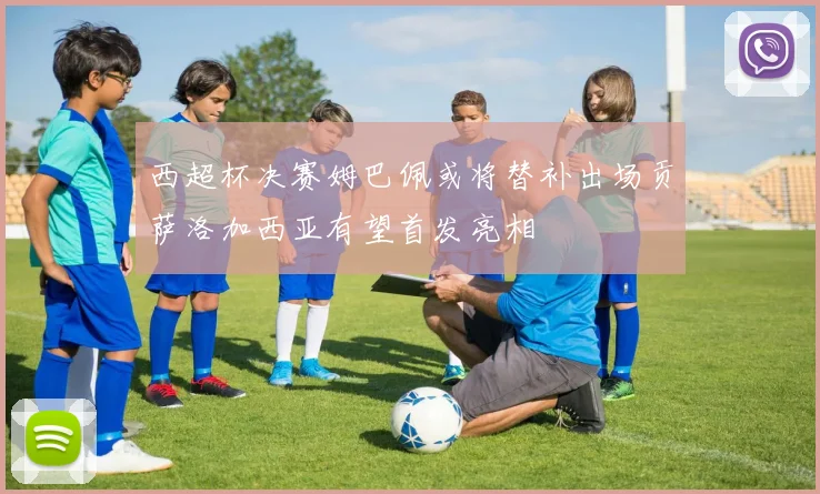 西超杯决赛姆巴佩或将替补出场贡萨洛加西亚有望首发亮相
