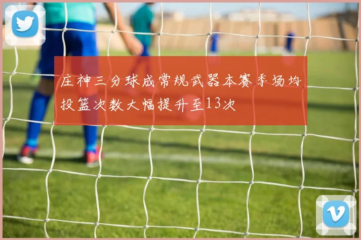 庄神三分球成常规武器本赛季场均投篮次数大幅提升至13次