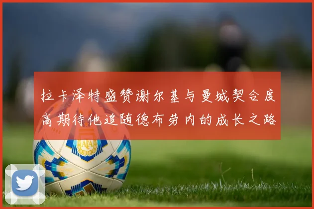 拉卡泽特盛赞谢尔基与曼城契合度高期待他追随德布劳内的成长之路