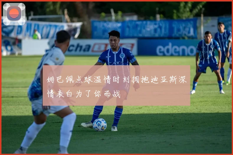 姆巴佩点球温情时刻拥抱迪亚斯深情表白为了你而战