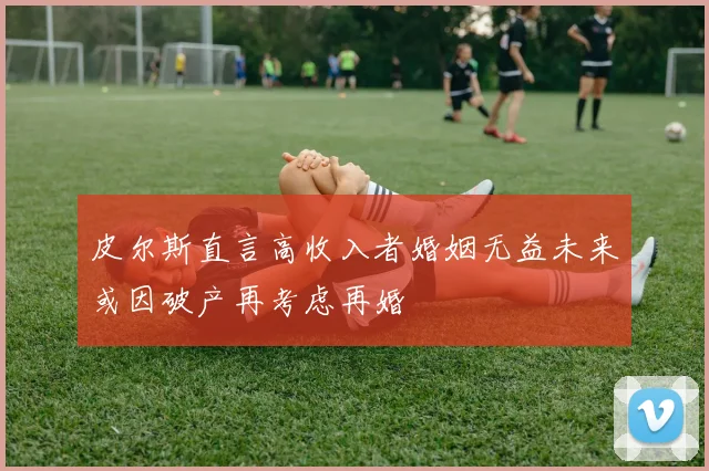 皮尔斯直言高收入者婚姻无益未来或因破产再考虑再婚