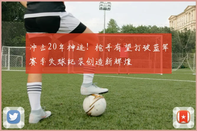 冲击20年神迹！枪手有望打破蓝军赛季失球纪录创造新辉煌