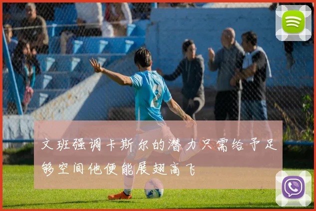 文班强调卡斯尔的潜力只需给予足够空间他便能展翅高飞
