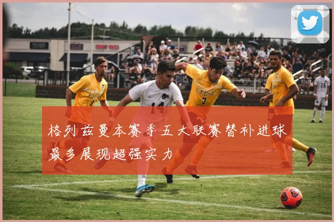 格列兹曼本赛季五大联赛替补进球最多展现超强实力