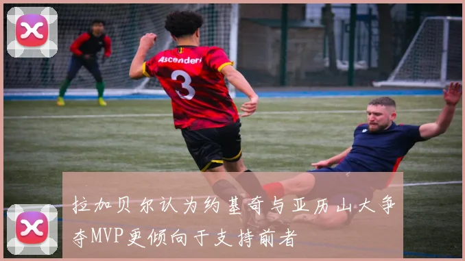 拉加贝尔认为约基奇与亚历山大争夺MVP更倾向于支持前者