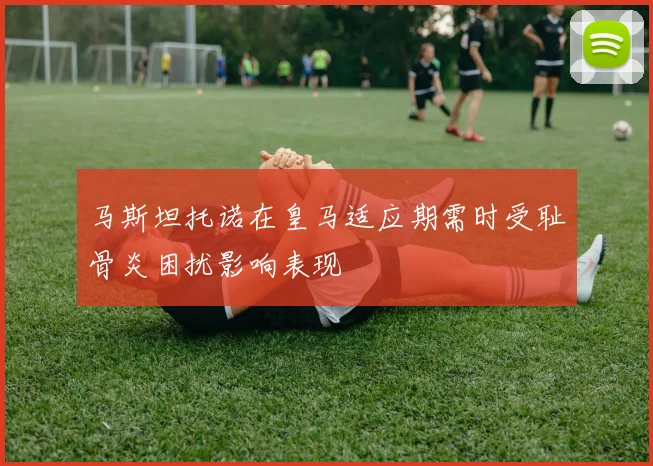 马斯坦托诺在皇马适应期需时受耻骨炎困扰影响表现