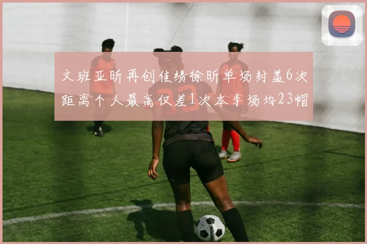 文班亚昕再创佳绩徐昕单场封盖6次距离个人最高仅差1次本季场均23帽领跑联盟