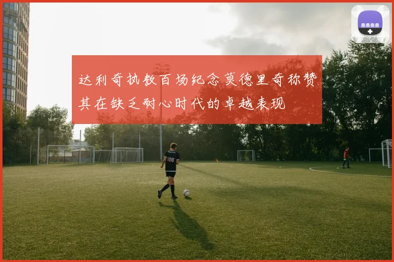 达利奇执教百场纪念莫德里奇称赞其在缺乏耐心时代的卓越表现
