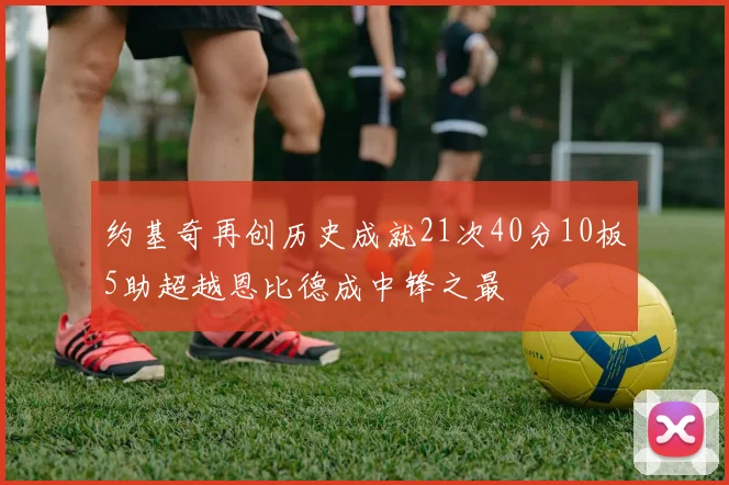 约基奇再创历史成就21次40分10板5助超越恩比德成中锋之最