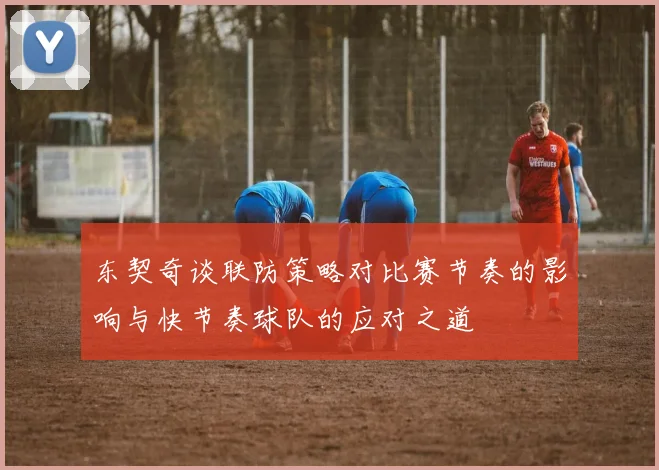 东契奇谈联防策略对比赛节奏的影响与快节奏球队的应对之道