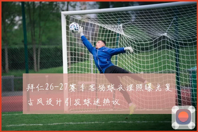 拜仁26-27赛季客场球衣谍照曝光复古风设计引发球迷热议