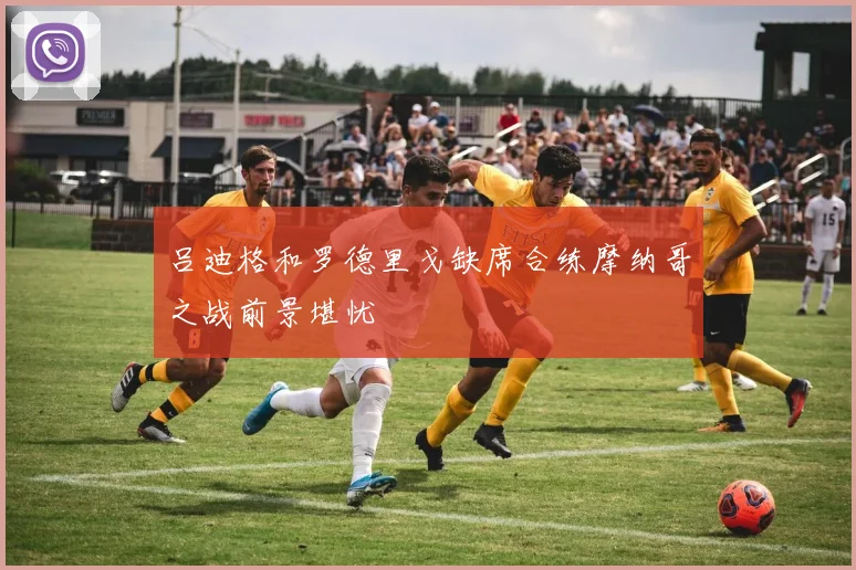 吕迪格和罗德里戈缺席合练摩纳哥之战前景堪忧