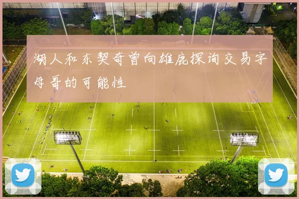湖人和东契奇曾向雄鹿探询交易字母哥的可能性