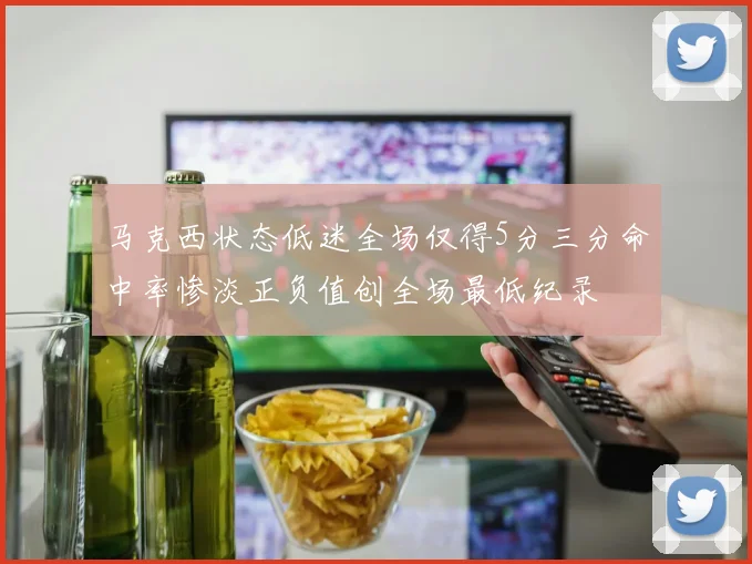 马克西状态低迷全场仅得5分三分命中率惨淡正负值创全场最低纪录
