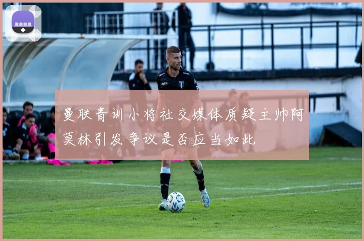 曼联青训小将社交媒体质疑主帅阿莫林引发争议是否应当如此