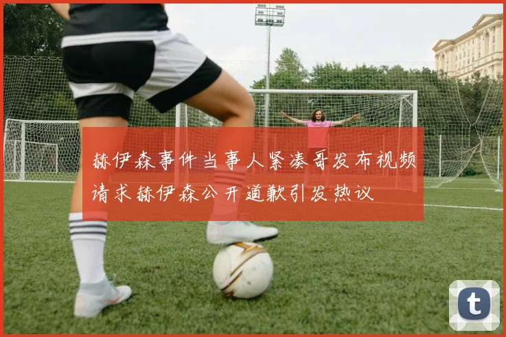 赫伊森事件当事人紧凑哥发布视频请求赫伊森公开道歉引发热议