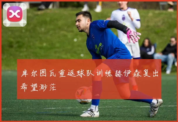 库尔图瓦重返球队训练赫伊森复出希望渺茫