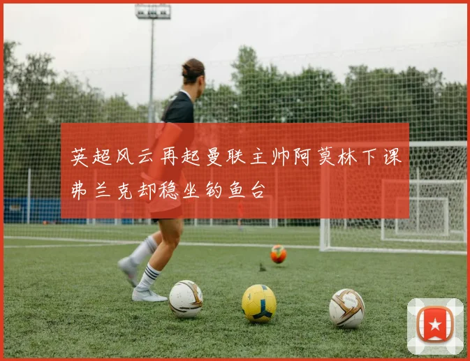 英超风云再起曼联主帅阿莫林下课弗兰克却稳坐钓鱼台