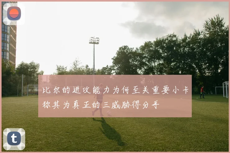 比尔的进攻能力为何至关重要小卡称其为真正的三威胁得分手