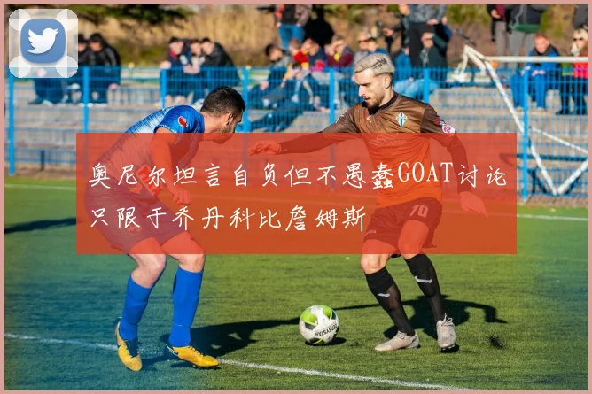 奥尼尔坦言自负但不愚蠢GOAT讨论只限于乔丹科比詹姆斯