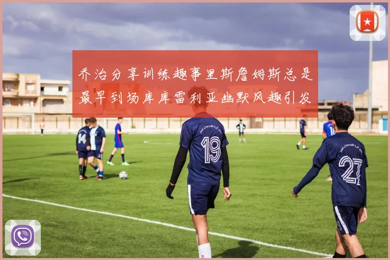 乔治分享训练趣事里斯詹姆斯总是最早到场库库雷利亚幽默风趣引发笑声