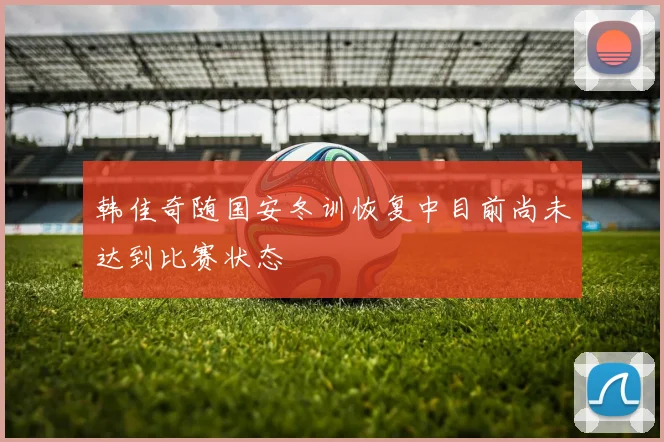 韩佳奇随国安冬训恢复中目前尚未达到比赛状态