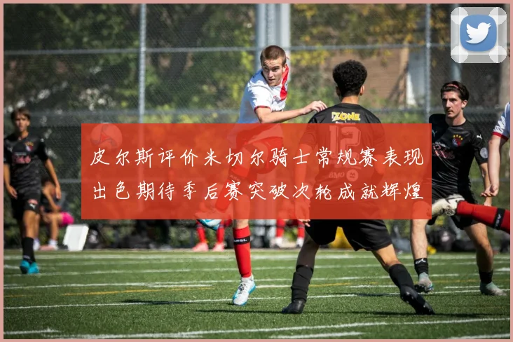 皮尔斯评价米切尔骑士常规赛表现出色期待季后赛突破次轮成就辉煌