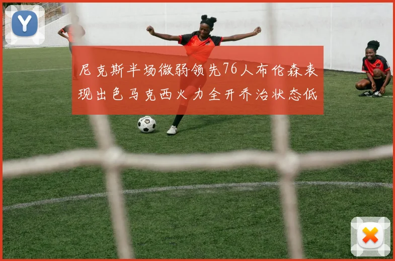 尼克斯半场微弱领先76人布伦森表现出色马克西火力全开乔治状态低迷