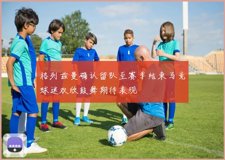 格列兹曼确认留队至赛季结束马竞球迷欢欣鼓舞期待表现