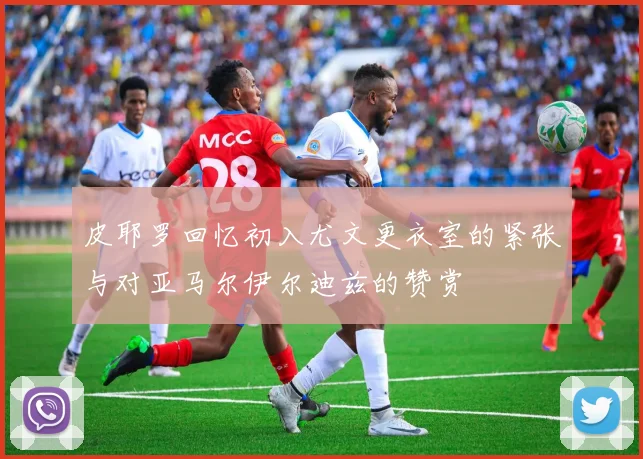 皮耶罗回忆初入尤文更衣室的紧张与对亚马尔伊尔迪兹的赞赏