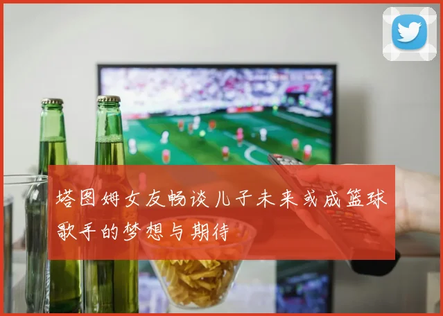 塔图姆女友畅谈儿子未来或成篮球歌手的梦想与期待