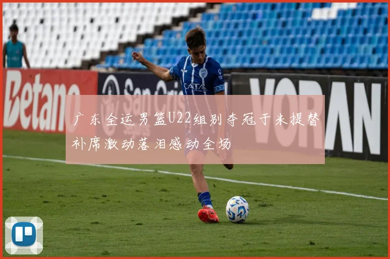 广东全运男篮U22组别夺冠于米提替补席激动落泪感动全场