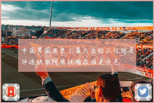 中国男篮历史上最杰出的三位球员评选姚明阿联杨瀚森谁更出色