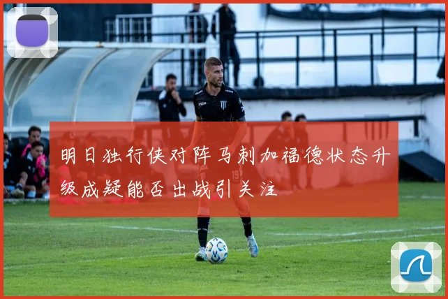 明日独行侠对阵马刺加福德状态升级成疑能否出战引关注