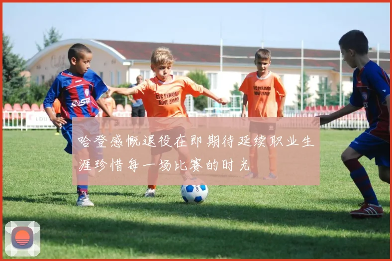 哈登感慨退役在即期待延续职业生涯珍惜每一场比赛的时光