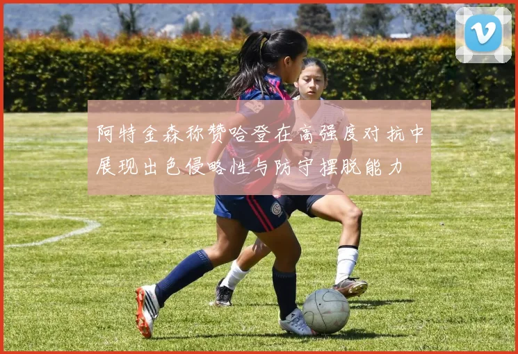 阿特金森称赞哈登在高强度对抗中展现出色侵略性与防守摆脱能力