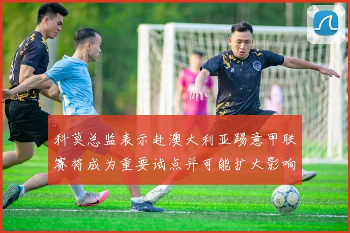 科莫总监表示赴澳大利亚踢意甲联赛将成为重要试点并可能扩大影响力