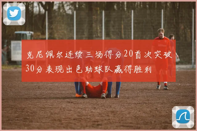 克尼佩尔连续三场得分20首次突破30分表现出色助球队赢得胜利